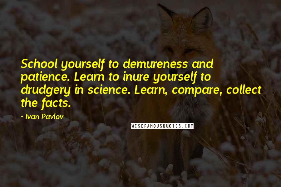 Ivan Pavlov Quotes: School yourself to demureness and patience. Learn to inure yourself to drudgery in science. Learn, compare, collect the facts.