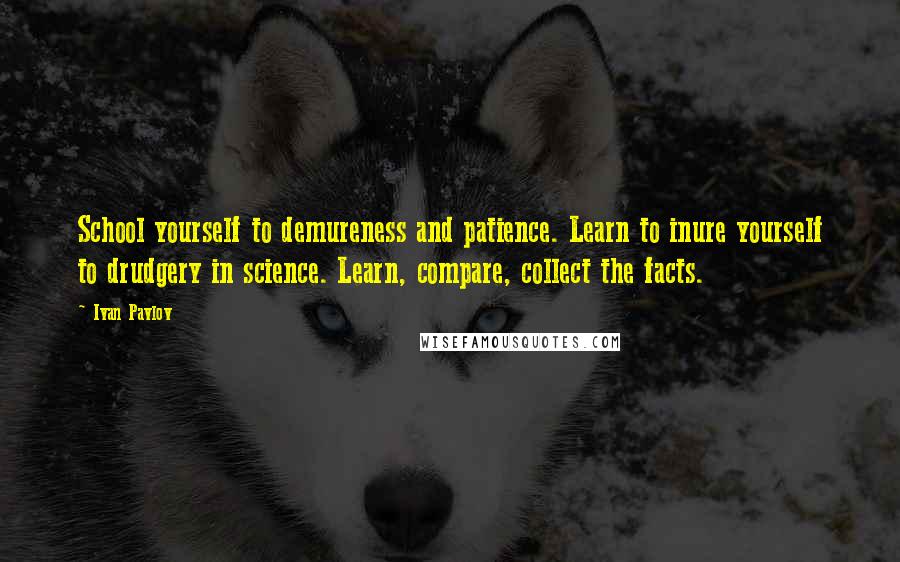 Ivan Pavlov Quotes: School yourself to demureness and patience. Learn to inure yourself to drudgery in science. Learn, compare, collect the facts.