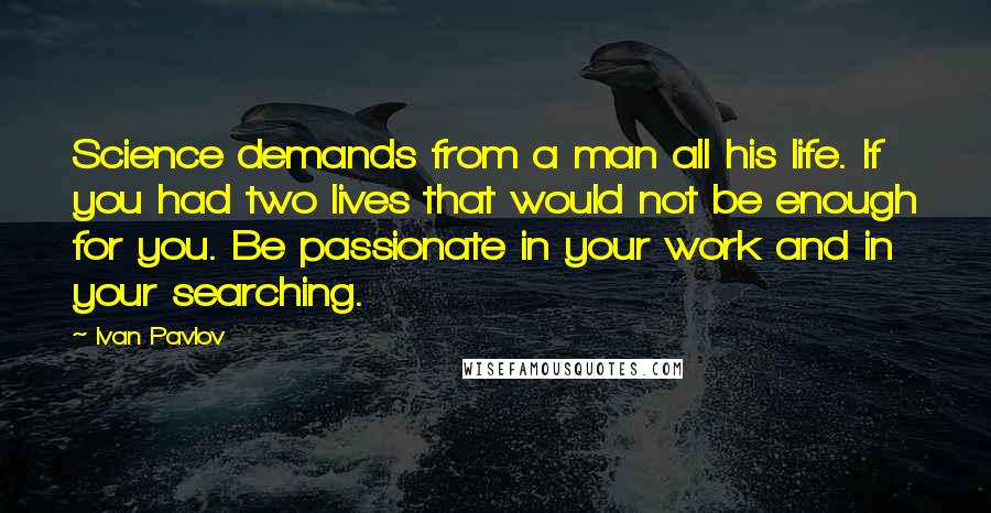 Ivan Pavlov Quotes: Science demands from a man all his life. If you had two lives that would not be enough for you. Be passionate in your work and in your searching.