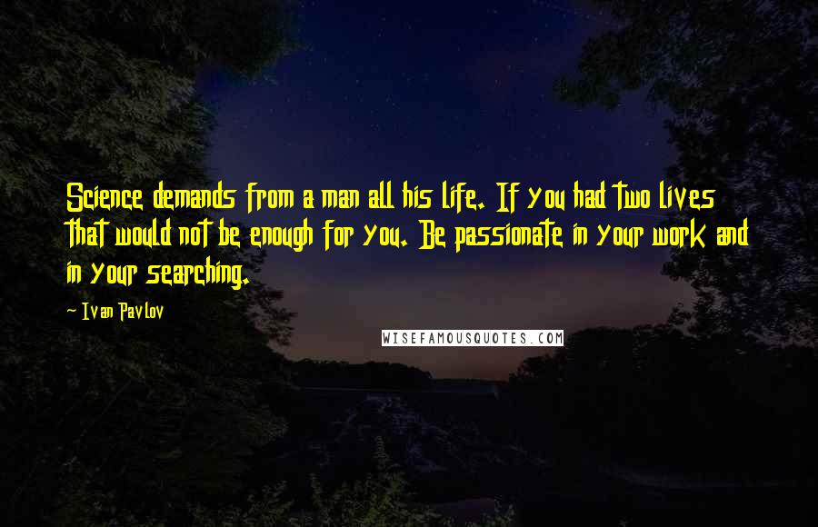 Ivan Pavlov Quotes: Science demands from a man all his life. If you had two lives that would not be enough for you. Be passionate in your work and in your searching.