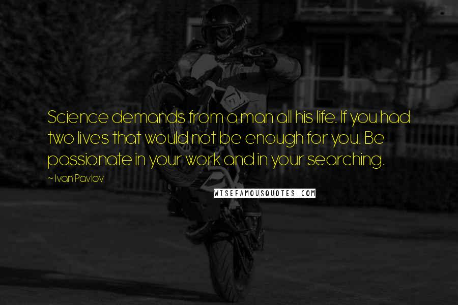 Ivan Pavlov Quotes: Science demands from a man all his life. If you had two lives that would not be enough for you. Be passionate in your work and in your searching.