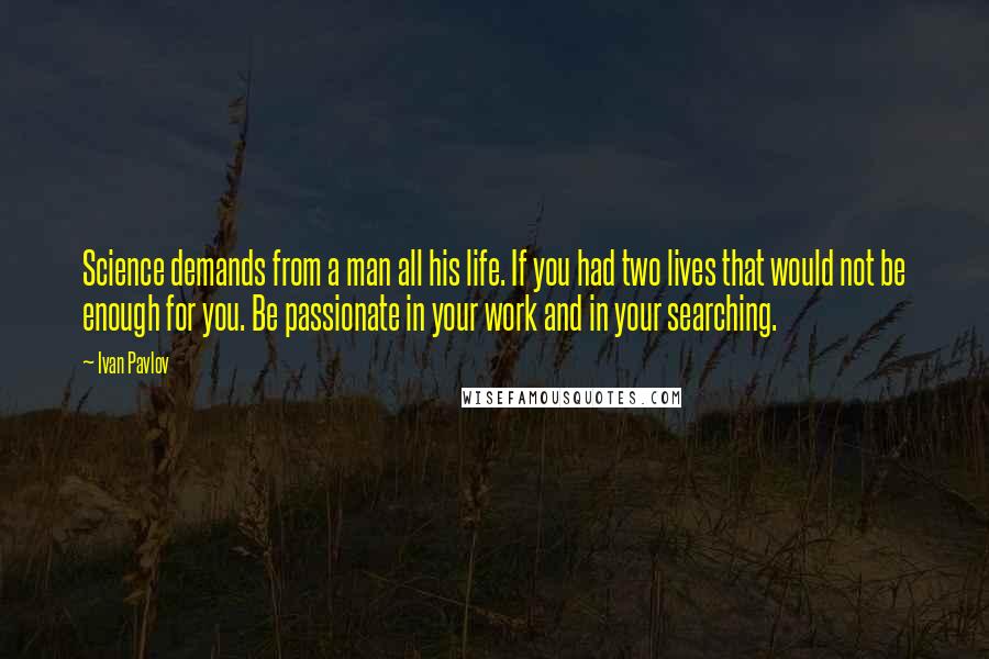 Ivan Pavlov Quotes: Science demands from a man all his life. If you had two lives that would not be enough for you. Be passionate in your work and in your searching.