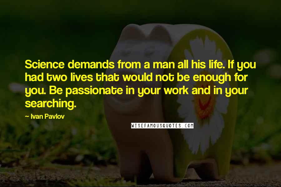 Ivan Pavlov Quotes: Science demands from a man all his life. If you had two lives that would not be enough for you. Be passionate in your work and in your searching.