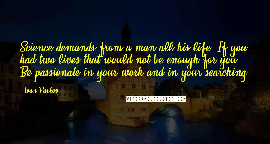 Ivan Pavlov Quotes: Science demands from a man all his life. If you had two lives that would not be enough for you. Be passionate in your work and in your searching.