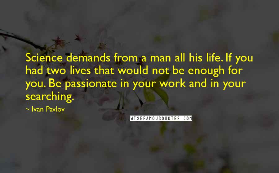 Ivan Pavlov Quotes: Science demands from a man all his life. If you had two lives that would not be enough for you. Be passionate in your work and in your searching.