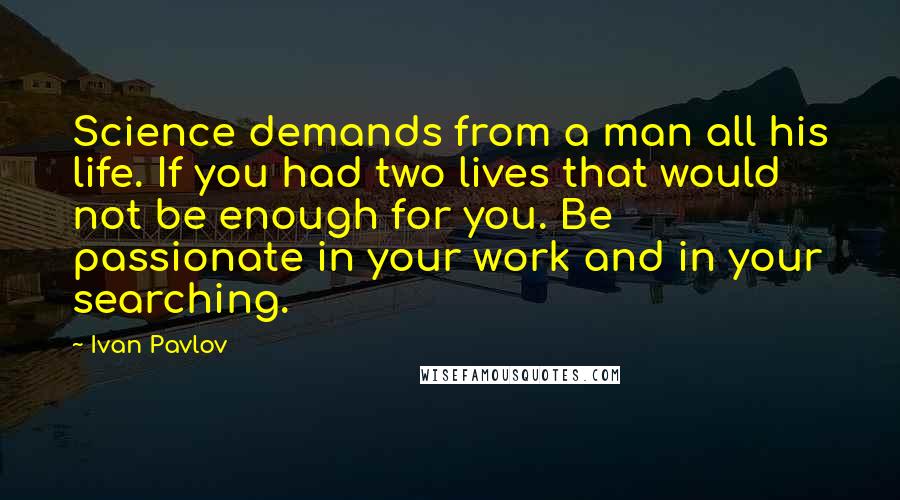 Ivan Pavlov Quotes: Science demands from a man all his life. If you had two lives that would not be enough for you. Be passionate in your work and in your searching.