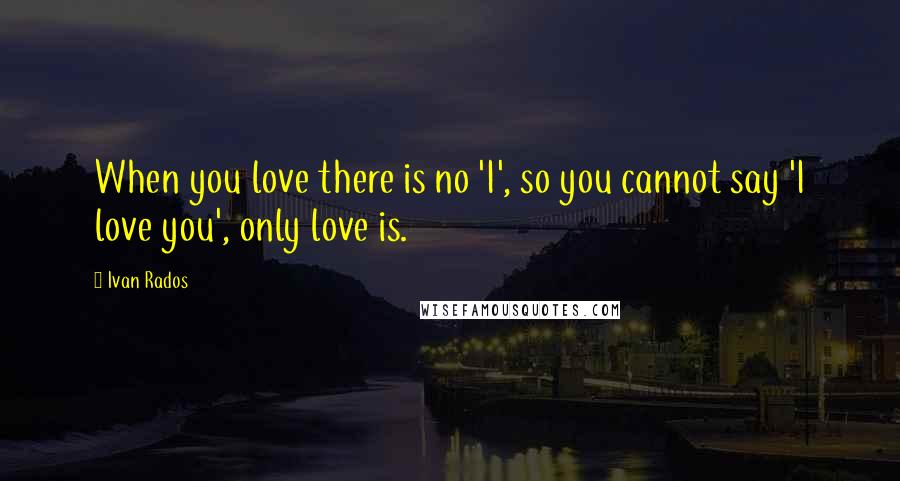 Ivan Rados Quotes: When you love there is no 'I', so you cannot say 'I love you', only love is.