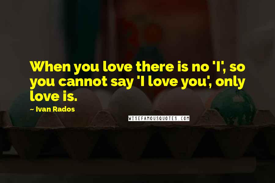 Ivan Rados Quotes: When you love there is no 'I', so you cannot say 'I love you', only love is.