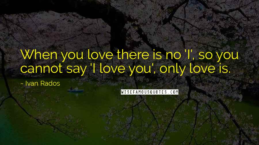 Ivan Rados Quotes: When you love there is no 'I', so you cannot say 'I love you', only love is.