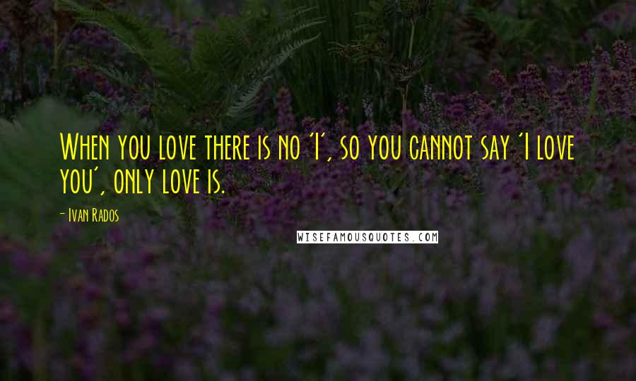 Ivan Rados Quotes: When you love there is no 'I', so you cannot say 'I love you', only love is.