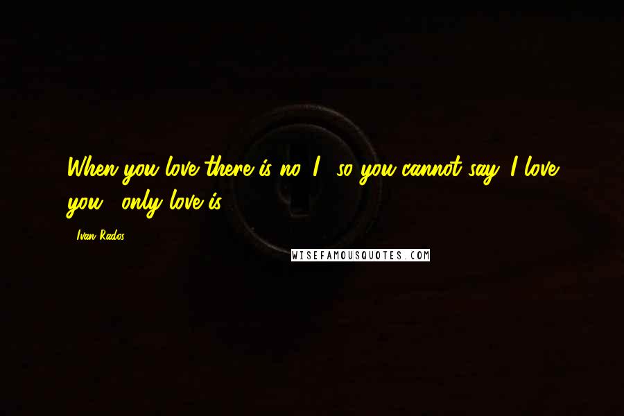 Ivan Rados Quotes: When you love there is no 'I', so you cannot say 'I love you', only love is.