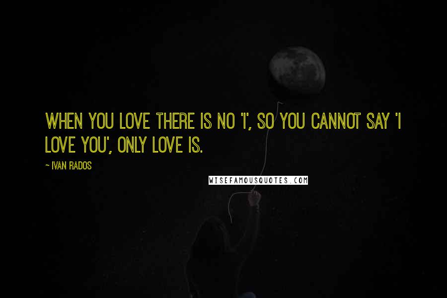 Ivan Rados Quotes: When you love there is no 'I', so you cannot say 'I love you', only love is.