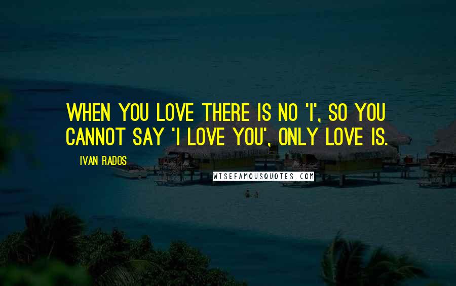 Ivan Rados Quotes: When you love there is no 'I', so you cannot say 'I love you', only love is.