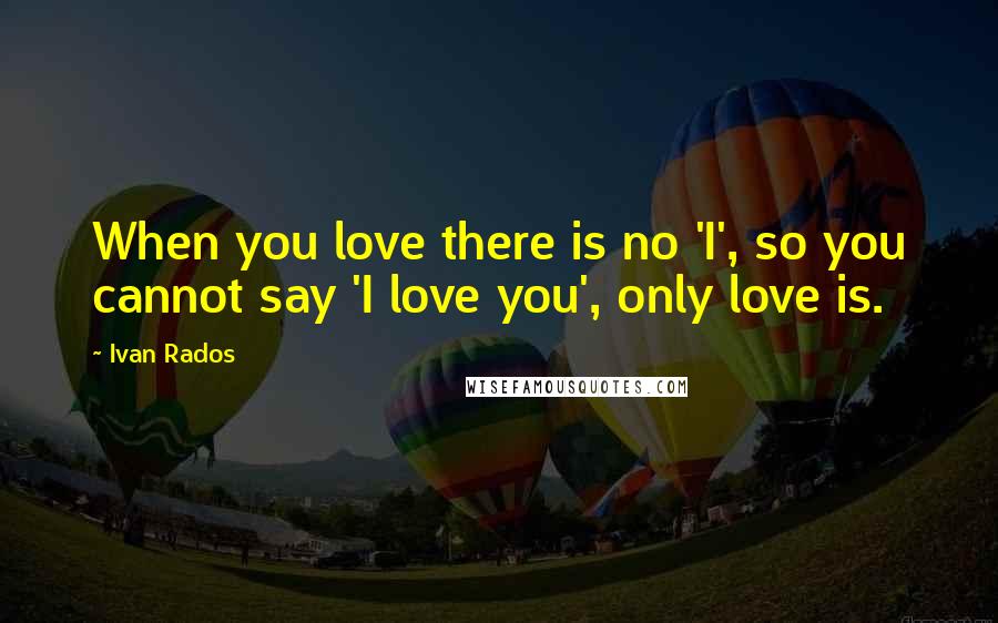 Ivan Rados Quotes: When you love there is no 'I', so you cannot say 'I love you', only love is.