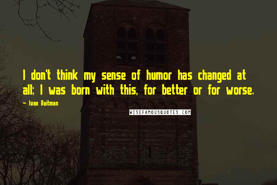Ivan Reitman Quotes: I don't think my sense of humor has changed at all; I was born with this, for better or for worse.
