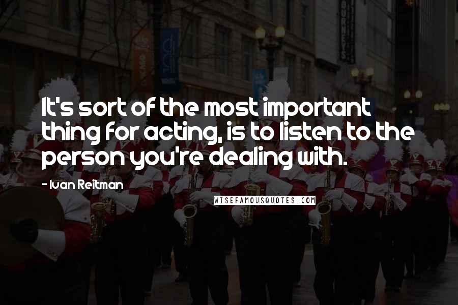 Ivan Reitman Quotes: It's sort of the most important thing for acting, is to listen to the person you're dealing with.
