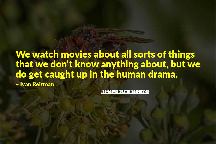 Ivan Reitman Quotes: We watch movies about all sorts of things that we don't know anything about, but we do get caught up in the human drama.