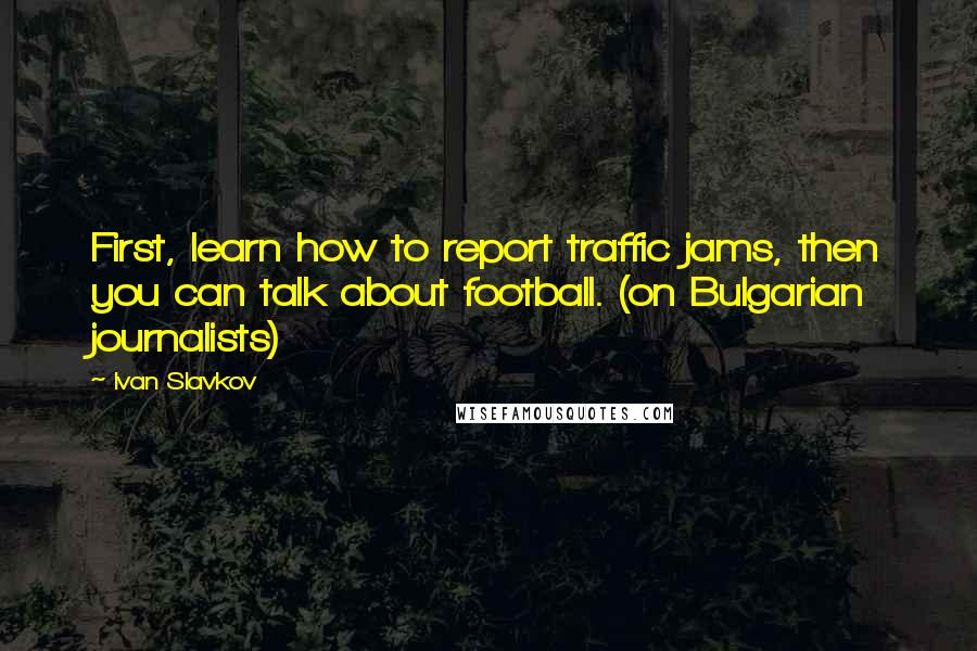 Ivan Slavkov Quotes: First, learn how to report traffic jams, then you can talk about football. (on Bulgarian journalists)