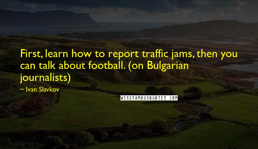 Ivan Slavkov Quotes: First, learn how to report traffic jams, then you can talk about football. (on Bulgarian journalists)