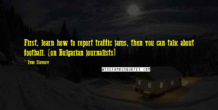 Ivan Slavkov Quotes: First, learn how to report traffic jams, then you can talk about football. (on Bulgarian journalists)