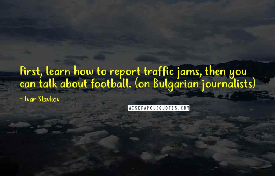 Ivan Slavkov Quotes: First, learn how to report traffic jams, then you can talk about football. (on Bulgarian journalists)