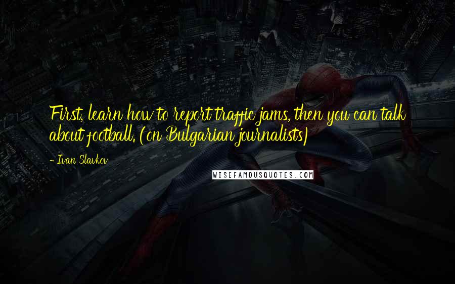 Ivan Slavkov Quotes: First, learn how to report traffic jams, then you can talk about football. (on Bulgarian journalists)