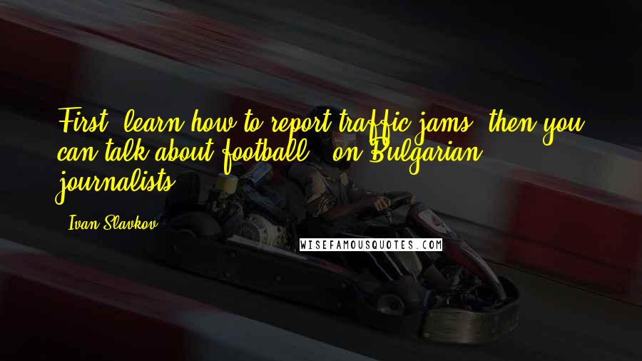 Ivan Slavkov Quotes: First, learn how to report traffic jams, then you can talk about football. (on Bulgarian journalists)