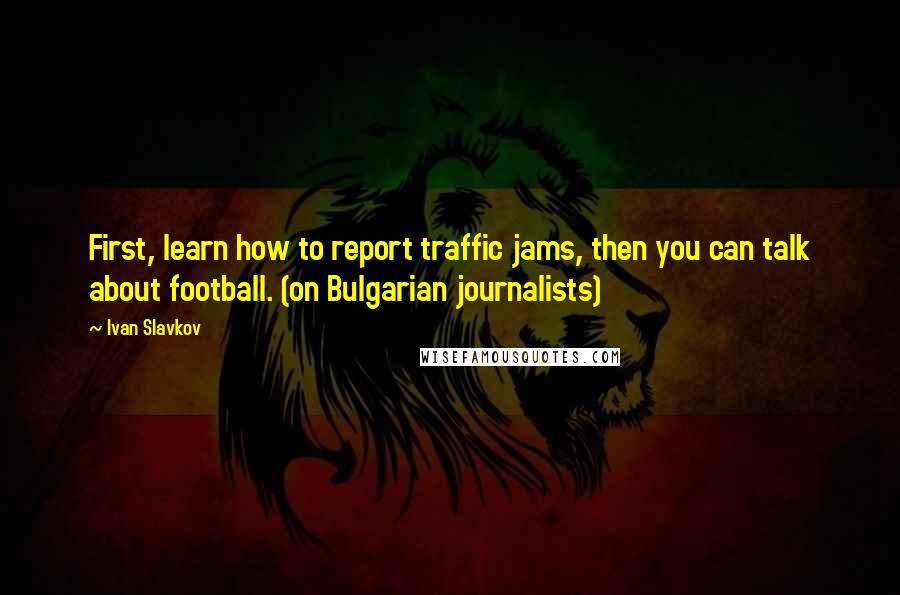 Ivan Slavkov Quotes: First, learn how to report traffic jams, then you can talk about football. (on Bulgarian journalists)