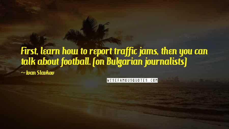 Ivan Slavkov Quotes: First, learn how to report traffic jams, then you can talk about football. (on Bulgarian journalists)