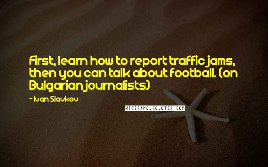 Ivan Slavkov Quotes: First, learn how to report traffic jams, then you can talk about football. (on Bulgarian journalists)