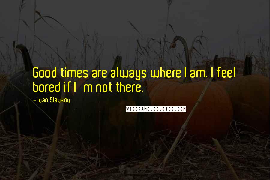 Ivan Slavkov Quotes: Good times are always where I am. I feel bored if I'm not there.