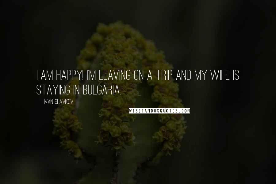 Ivan Slavkov Quotes: I am happy! I'm leaving on a trip and my wife is staying in Bulgaria.