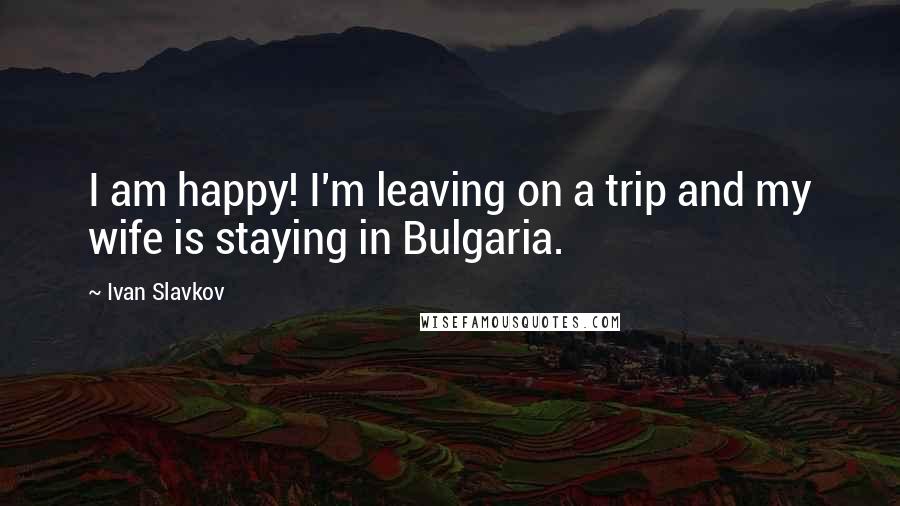 Ivan Slavkov Quotes: I am happy! I'm leaving on a trip and my wife is staying in Bulgaria.