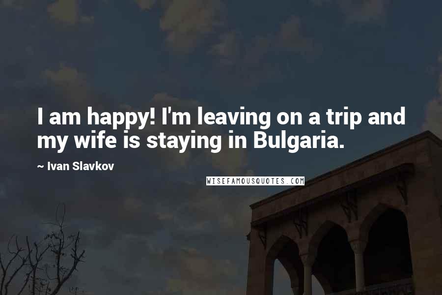 Ivan Slavkov Quotes: I am happy! I'm leaving on a trip and my wife is staying in Bulgaria.