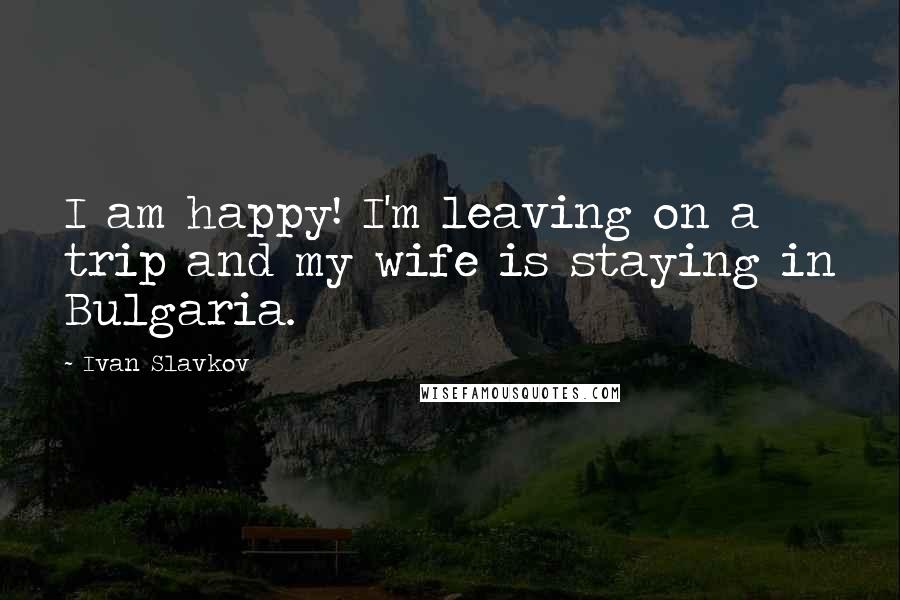 Ivan Slavkov Quotes: I am happy! I'm leaving on a trip and my wife is staying in Bulgaria.