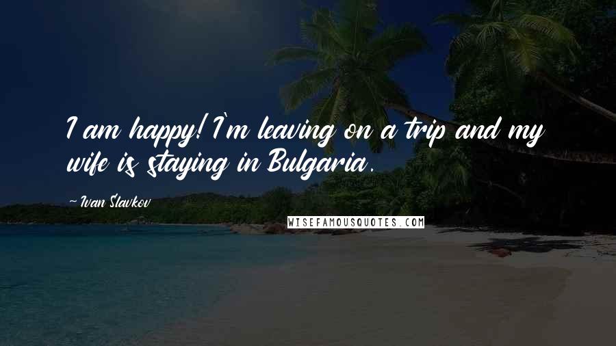 Ivan Slavkov Quotes: I am happy! I'm leaving on a trip and my wife is staying in Bulgaria.