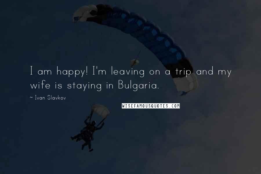 Ivan Slavkov Quotes: I am happy! I'm leaving on a trip and my wife is staying in Bulgaria.