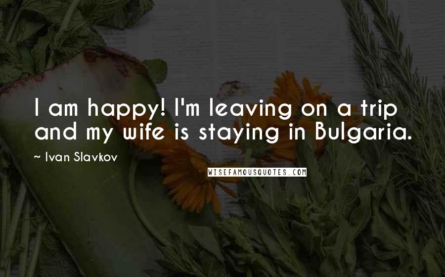 Ivan Slavkov Quotes: I am happy! I'm leaving on a trip and my wife is staying in Bulgaria.