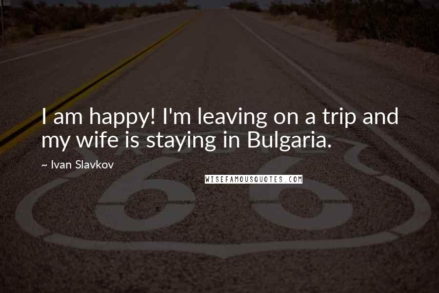 Ivan Slavkov Quotes: I am happy! I'm leaving on a trip and my wife is staying in Bulgaria.