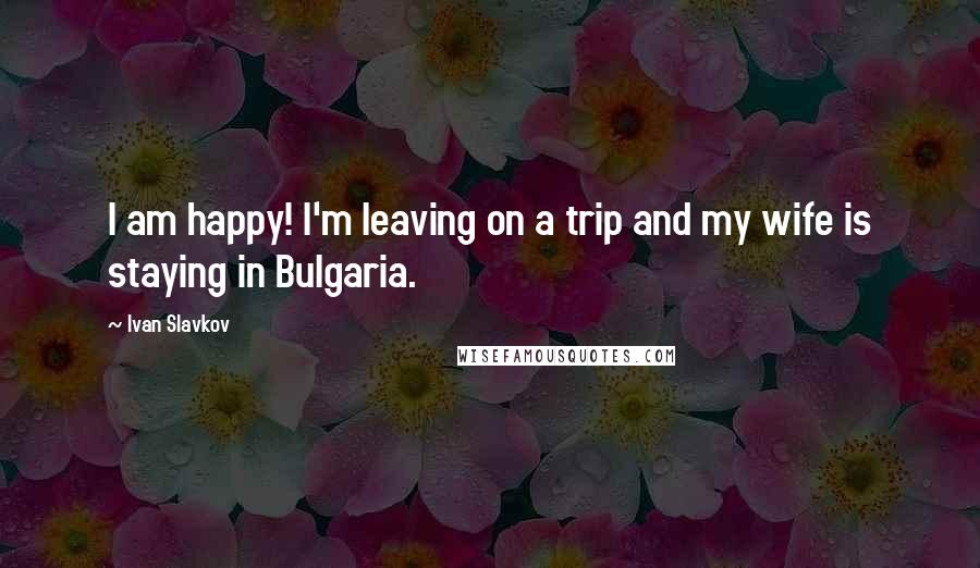 Ivan Slavkov Quotes: I am happy! I'm leaving on a trip and my wife is staying in Bulgaria.
