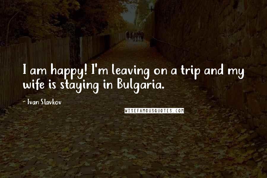Ivan Slavkov Quotes: I am happy! I'm leaving on a trip and my wife is staying in Bulgaria.