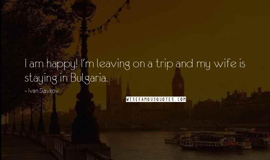 Ivan Slavkov Quotes: I am happy! I'm leaving on a trip and my wife is staying in Bulgaria.