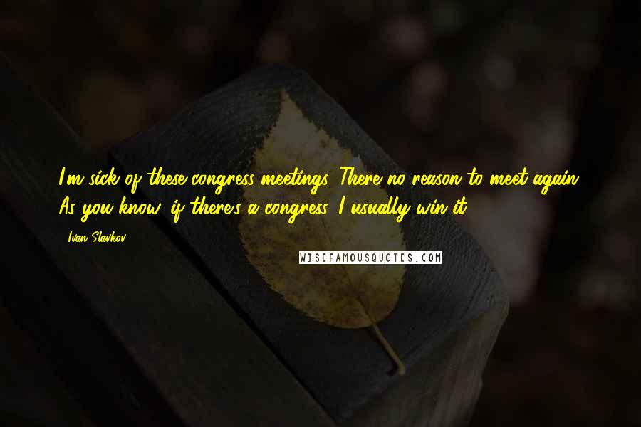 Ivan Slavkov Quotes: I'm sick of these congress meetings. There no reason to meet again. As you know, if there's a congress, I usually win it.