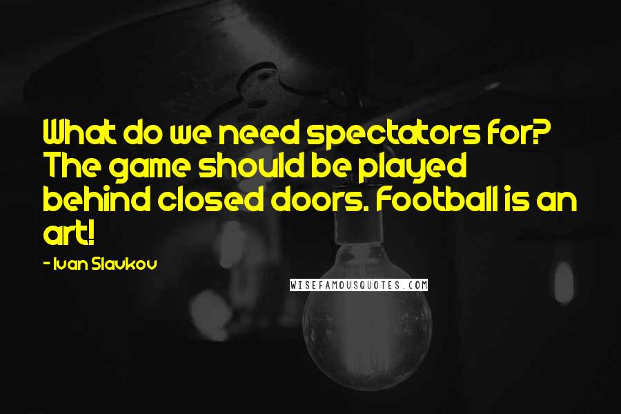 Ivan Slavkov Quotes: What do we need spectators for? The game should be played behind closed doors. Football is an art!