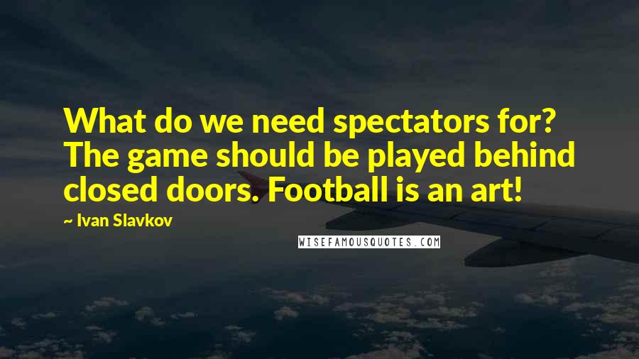 Ivan Slavkov Quotes: What do we need spectators for? The game should be played behind closed doors. Football is an art!