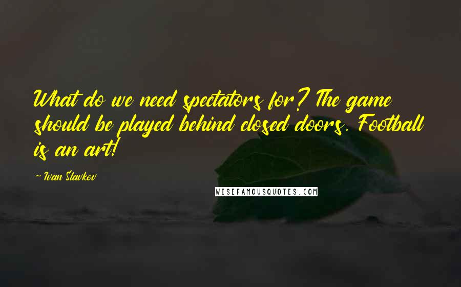 Ivan Slavkov Quotes: What do we need spectators for? The game should be played behind closed doors. Football is an art!