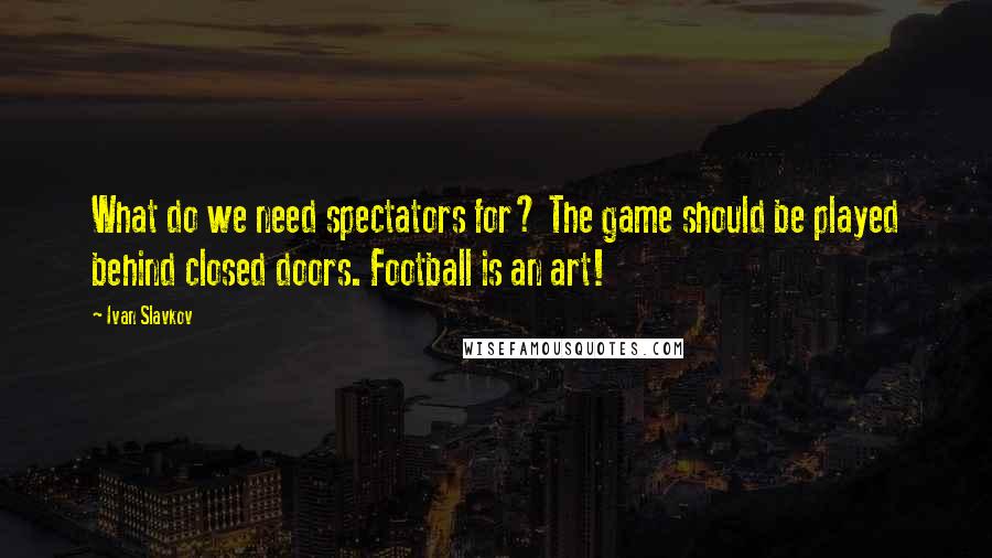 Ivan Slavkov Quotes: What do we need spectators for? The game should be played behind closed doors. Football is an art!