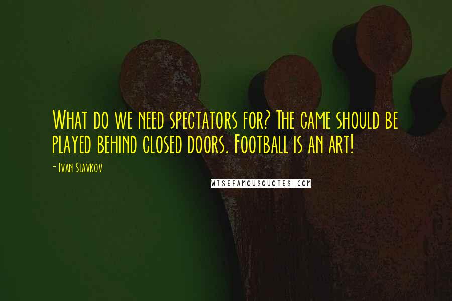 Ivan Slavkov Quotes: What do we need spectators for? The game should be played behind closed doors. Football is an art!