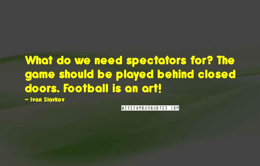 Ivan Slavkov Quotes: What do we need spectators for? The game should be played behind closed doors. Football is an art!