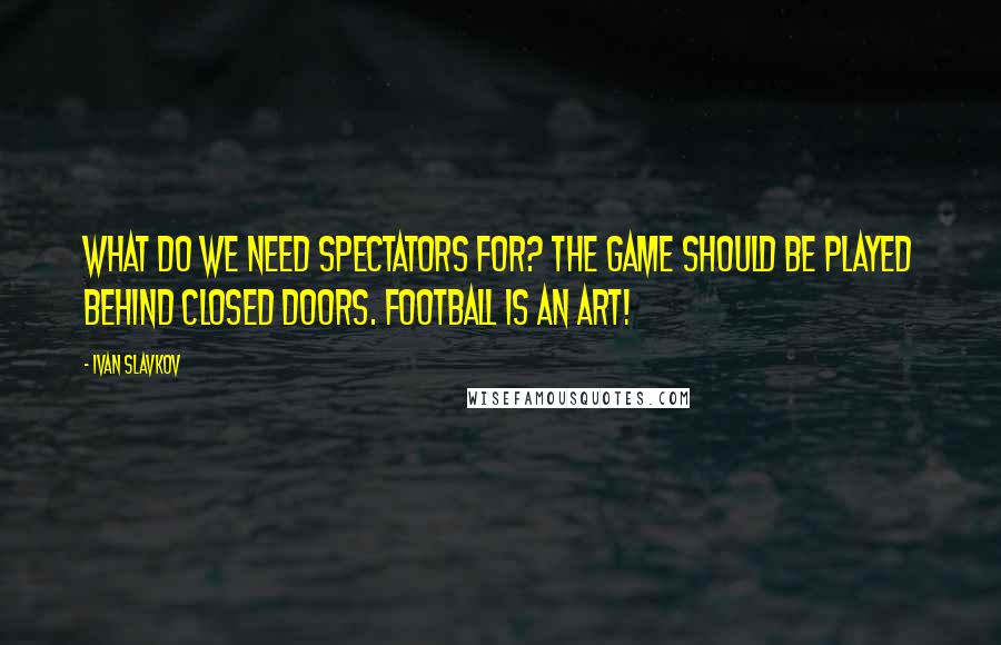 Ivan Slavkov Quotes: What do we need spectators for? The game should be played behind closed doors. Football is an art!